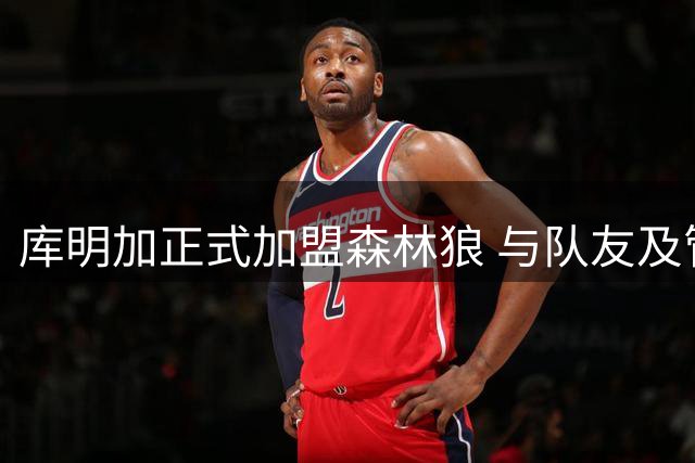库明加正式加盟森林狼 与队友及管理层会面兴奋不已