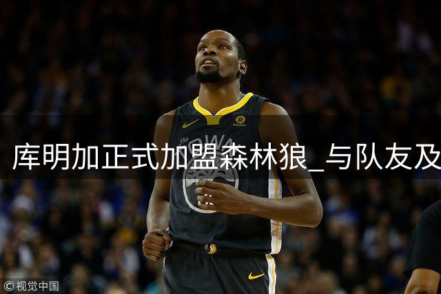 库明加正式加盟森林狼 与队友及管理层会面兴奋不已